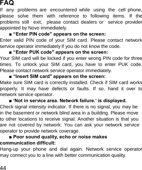  FAQ If  any  problems are  encountered while  using  the  cell phone, please  solve  them  with  reference  to  following  items.  If  the problems still  exit,  please contact dealers or  service provider appointed by Novo immediately. ■ “Enter PIN code&quot; appears on the screen: Enter valid PIN code of your SIM card. Please contact network service operator immediately if you do not know the code. ■ “Enter PUK code&quot; appears on the screen: Your SIM card will be locked if you enter wrong PIN code for three times. To unlock your SIM card, you have to enter PUK code. Please contact network service operator immediately. ■ “Insert SIM card&quot; appears on the screen: Make sure SIM card is correctly installed. Check if SIM card works properly.  It  may  have  defects  or  faults.  If  so,  hand  it  over  to network service operator. ■ ‘Not in service area. Network failure.’ is displayed. Check signal intensity indicator. If there is no signal, you may be in the basement or network blind area in a building. Please move to other locations to receive signal. Another situation is that you are not covered by network. You can ask your network service operator to provide network coverage. ■ Poor sound quality, echo or noise makes communication difficult: Hang-up your phone and dial again. Network service operator may connect you to a line with better communication quality.  44 