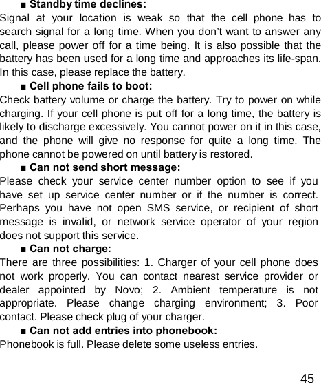  ■ Standby time declines: Signal  at  your  location  is  weak  so  that  the  cell  phone  has  to search signal for a long time. When you don’t want to answer any call, please power off for a time being. It is also possible that the battery has been used for a long time and approaches its life-span. In this case, please replace the battery. ■ Cell phone fails to boot: Check battery volume or charge the battery. Try to power on while charging. If your cell phone is put off for a long time, the battery is likely to discharge excessively. You cannot power on it in this case, and the phone will give no response for quite a long time. The phone cannot be powered on until battery is restored. ■ Can not send short message: Please check your service center number option to see if you have set up service center number or if the number is correct. Perhaps you have not open SMS service, or recipient of short message is invalid, or network service operator of your region does not support this service. ■ Can not charge: There are three possibilities: 1. Charger of your cell phone does not work properly. You can contact nearest service provider or dealer appointed by Novo; 2. Ambient temperature is not appropriate.   Please   change   charging   environment;   3.   Poor contact. Please check plug of your charger. ■ Can not add entries into phonebook: Phonebook is full. Please delete some useless entries.  45 