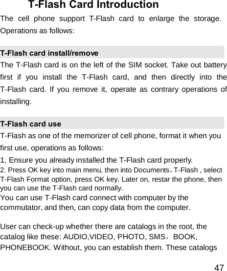  T-Flash Card Introduction The  cell  phone  support  T-Flash  card  to  enlarge  the  storage. Operations as follows:  T-Flash card install/remove The T-Flash card is on the left of the SIM socket. Take out battery first  if  you  install  the  T-Flash  card,  and  then  directly  into  the T-Flash card. If you remove it, operate as contrary operations of installing.  T-Flash card use T-Flash as one of the memorizer of cell phone, format it when you first use, operations as follows: 1. Ensure you already installed the T-Flash card properly. 2. Press OK key into main menu, then into Documents，T-Flash , select T-Flash Format option, press OK key. Later on, restar the phone, then you can use the T-Flash card normally. You can use T-Flash card connect with computer by the commutator, and then, can copy data from the computer.  User can check-up whether there are catalogs in the root, the catalog like these: AUDIO,VIDEO, PHOTO, SMS，BOOK, PHONEBOOK. Without, you can establish them. These catalogs  47 