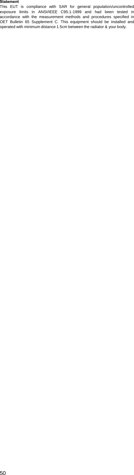  Statement This EUT is compliance with SAR for general population/uncontrolled exposure limits in ANSI/IEEE C95.1-1999 and had been tested in accordance with the measurement methods and procedures specified in OET Bulletin 65 Supplement C. This equipment should be installed and operated with minimum distance 1.5cm between the radiator &amp; your body.                                                                     50  