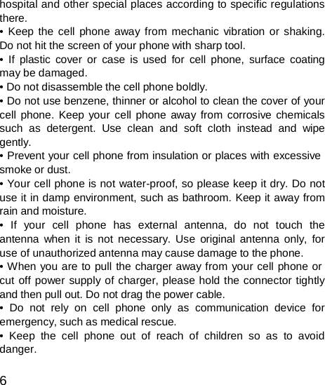 hospital and other special places according to specific regulations there. • Keep the cell phone away from mechanic vibration or shaking. Do not hit the screen of your phone with sharp tool. • If plastic cover or case is used for cell phone, surface coating may be damaged. • Do not disassemble the cell phone boldly. • Do not use benzene, thinner or alcohol to clean the cover of your cell phone. Keep your cell phone away from corrosive chemicals such as detergent. Use clean and soft cloth instead and wipe gently. • Prevent your cell phone from insulation or places with excessive smoke or dust. • Your cell phone is not water-proof, so please keep it dry. Do not use it in damp environment, such as bathroom. Keep it away from rain and moisture. •  If  your  cell  phone  has  external  antenna,  do  not  touch  the antenna when it is not necessary. Use original antenna only, for use of unauthorized antenna may cause damage to the phone. • When you are to pull the charger away from your cell phone or cut off power supply of charger, please hold the connector tightly and then pull out. Do not drag the power cable. • Do not rely on cell phone only as communication device for emergency, such as medical rescue. • Keep the cell phone out of reach of children so as to avoid danger.  6 