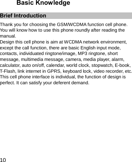 Basic Knowledge   Brief Introduction    Thank you for choosing the GSM/WCDMA function cell phone. You will know how to use this phone roundly after reading the manual. Design this cell phone is aim at WCDMA network environment, except the call function, there are basic English input mode, contacts, individuated ringtone/image, MP3 ringtone, short message, multimedia message, camera, media player, alarm, calculator, auto on/off, calendar, world clock, stopwatch, E-book, T-Flash, link internet in GPRS, keyboard lock, video recorder, etc. This cell phone interface is individual, the function of design is perfect. It can satisfy your deferent demand.             10 