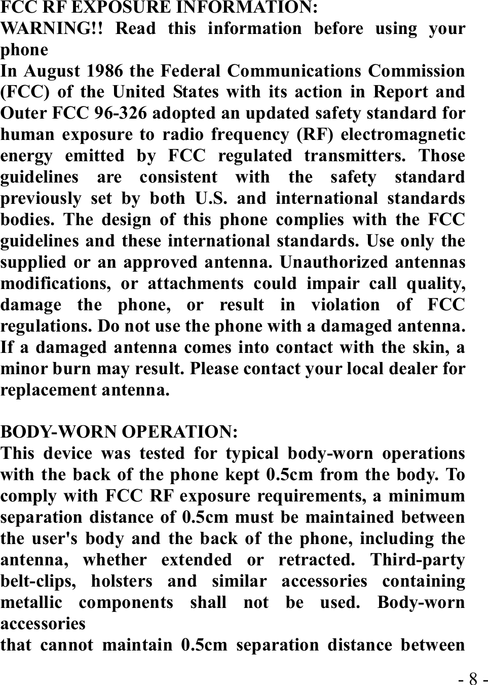  - 8 -FCC RF EXPOSURE INFORMATION: WARNING!! Read this information before using your phone In August 1986 the Federal Communications Commission (FCC) of the United States with its action in Report and Outer FCC 96-326 adopted an updated safety standard for human exposure to radio frequency (RF) electromagnetic energy emitted by FCC regulated transmitters. Those guidelines are consistent with the safety standard previously set by both U.S. and international standards bodies. The design of this phone complies with the FCC guidelines and these international standards. Use only the supplied or an approved antenna. Unauthorized antennas modifications, or attachments could impair call quality, damage the phone, or result in violation of FCC regulations. Do not use the phone with a damaged antenna. If a damaged antenna comes into contact with the skin, a minor burn may result. Please contact your local dealer for replacement antenna.  BODY-WORN OPERATION: This device was tested for typical body-worn operations with the back of the phone kept 0.5cm from the body. To comply with FCC RF exposure requirements, a minimum separation distance of 0.5cm must be maintained between the user&apos;s body and the back of the phone, including the antenna, whether extended or retracted. Third-party belt-clips, holsters and similar accessories containing metallic components shall not be used. Body-worn accessories that cannot maintain 0.5cm separation distance between 