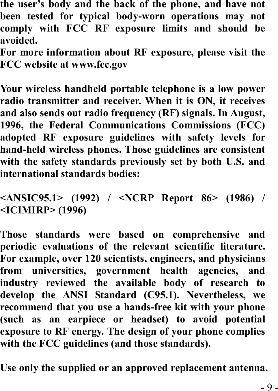  - 9 -the user’s body and the back of the phone, and have not been tested for typical body-worn operations may not comply with FCC RF exposure limits and should be avoided. For more information about RF exposure, please visit the FCC website at www.fcc.gov  Your wireless handheld portable telephone is a low power radio transmitter and receiver. When it is ON, it receives and also sends out radio frequency (RF) signals. In August, 1996, the Federal Communications Commissions (FCC) adopted RF exposure guidelines with safety levels for hand-held wireless phones. Those guidelines are consistent with the safety standards previously set by both U.S. and international standards bodies:  &lt;ANSIC95.1&gt; (1992) / &lt;NCRP Report 86&gt; (1986) / &lt;ICIMIRP&gt; (1996)  Those standards were based on comprehensive and periodic evaluations of the relevant scientific literature. For example, over 120 scientists, engineers, and physicians from universities, government health agencies, and industry reviewed the available body of research to develop the ANSI Standard (C95.1). Nevertheless, we recommend that you use a hands-free kit with your phone (such as an earpiece or headset) to avoid potential exposure to RF energy. The design of your phone complies with the FCC guidelines (and those standards).  Use only the supplied or an approved replacement antenna. 