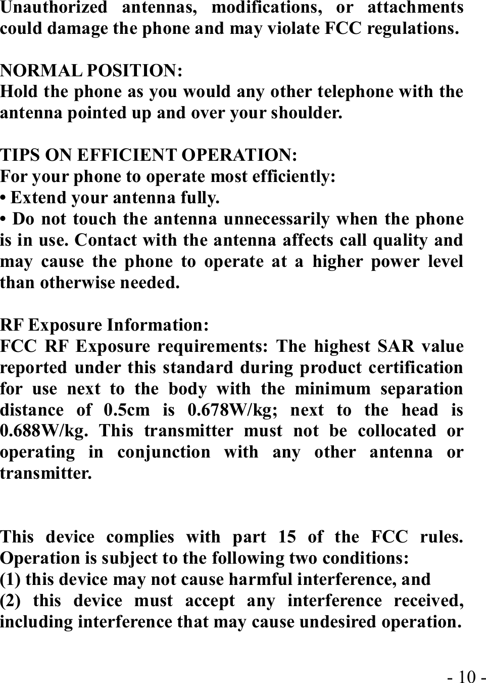  - 10 -Unauthorized antennas, modifications, or attachments could damage the phone and may violate FCC regulations.    NORMAL POSITION:   Hold the phone as you would any other telephone with the antenna pointed up and over your shoulder.  TIPS ON EFFICIENT OPERATION:   For your phone to operate most efficiently: • Extend your antenna fully. • Do not touch the antenna unnecessarily when the phone is in use. Contact with the antenna affects call quality and may cause the phone to operate at a higher power level than otherwise needed.  RF Exposure Information: FCC RF Exposure requirements: The highest SAR value reported under this standard during product certification for use next to the body with the minimum separation distance of 0.5cm is 0.678W/kg; next to the head is 0.688W/kg. This transmitter must not be collocated or operating in conjunction with any other antenna or transmitter.   This device complies with part 15 of the FCC rules. Operation is subject to the following two conditions: (1) this device may not cause harmful interference, and (2) this device must accept any interference received, including interference that may cause undesired operation.  