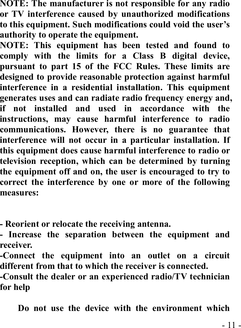  - 11 - NOTE: The manufacturer is not responsible for any radio or TV interference caused by unauthorized modifications to this equipment. Such modifications could void the user’s authority to operate the equipment. NOTE: This equipment has been tested and found to comply with the limits for a Class B digital device, pursuant to part 15 of the FCC Rules. These limits are designed to provide reasonable protection against harmful interference in a residential installation. This equipment generates uses and can radiate radio frequency energy and, if not installed and used in accordance with the instructions, may cause harmful interference to radio communications. However, there is no guarantee that interference will not occur in a particular installation. If this equipment does cause harmful interference to radio or television reception, which can be determined by turning the equipment off and on, the user is encouraged to try to correct the interference by one or more of the following measures:   - Reorient or relocate the receiving antenna. - Increase the separation between the equipment and receiver. -Connect the equipment into an outlet on a circuit different from that to which the receiver is connected. -Consult the dealer or an experienced radio/TV technician for help      Do not use the device with the environment which 