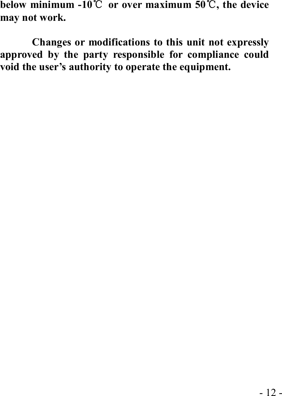  - 12 -below minimum -10℃ or over maximum 50℃, the device may not work.              Changes or modifications to this unit not expressly approved by the party responsible for compliance could void the user’s authority to operate the equipment.   