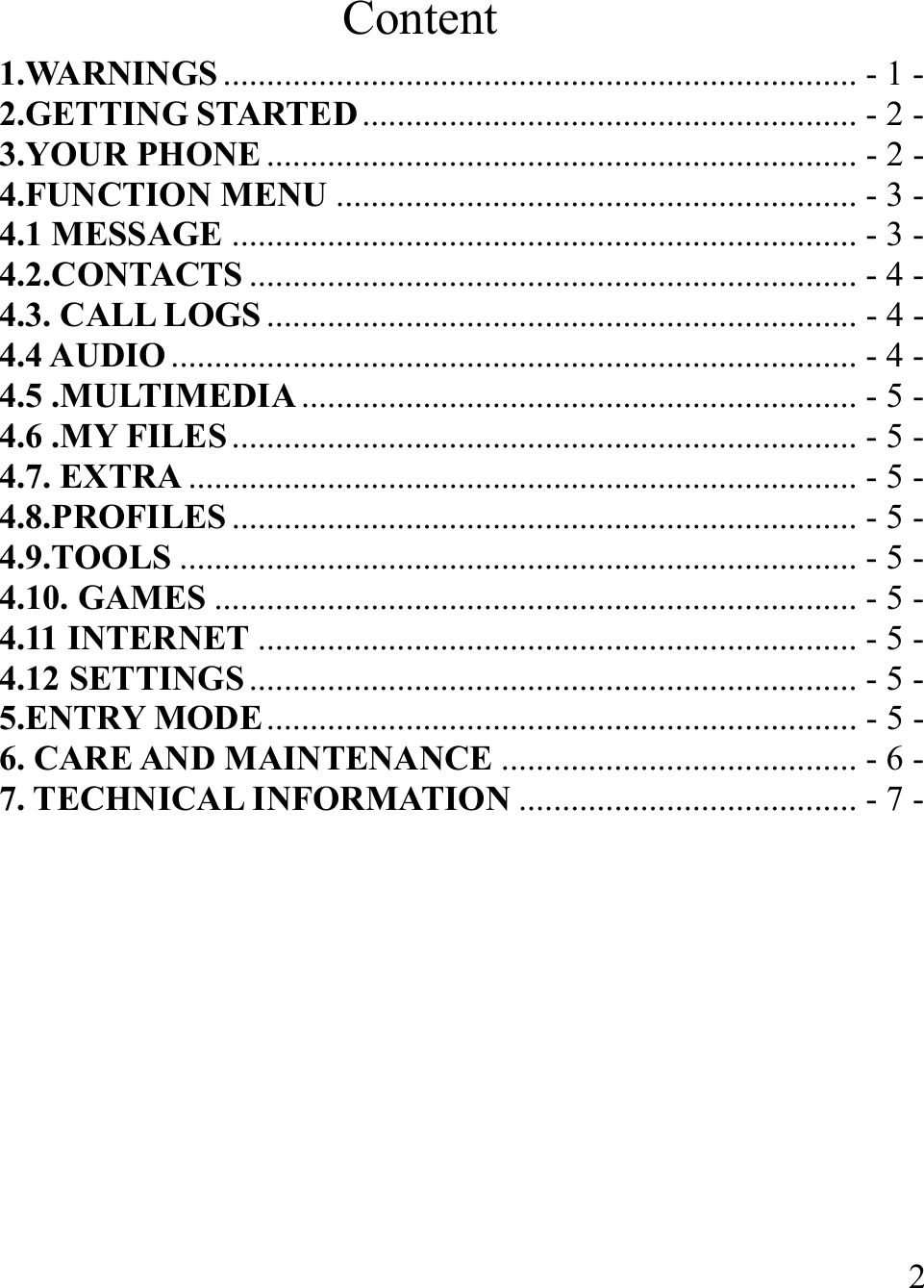  2Content 1.WARNINGS ......................................................................... - 1 -2.GETTING STARTED ......................................................... - 2 -3.YOUR PHONE .................................................................... - 2 -4.FUNCTION MENU ............................................................ - 3 -4.1 MESSAGE ........................................................................ - 3 -4.2.CONTACTS ...................................................................... - 4 -4.3. CALL LOGS .................................................................... - 4 -4.4 AUDIO ............................................................................... - 4 -4.5 .MULTIMEDIA ................................................................ - 5 -4.6 .MY FILES ........................................................................ - 5 -4.7. EXTRA ............................................................................. - 5 -4.8.PROFILES ........................................................................ - 5 -4.9.TOOLS .............................................................................. - 5 -4.10. GAMES .......................................................................... - 5 -4.11 INTERNET ..................................................................... - 5 -4.12 SETTINGS ...................................................................... - 5 -5.ENTRY MODE .................................................................... - 5 -6. CARE AND MAINTENANCE ......................................... - 6 -7. TECHNICAL INFORMATION ....................................... - 7 - 