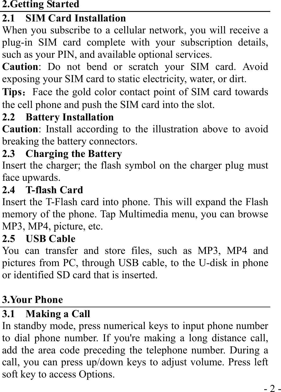  - 2 -2.Getting Started 2.1    SIM Card Installation When you subscribe to a cellular network, you will receive a plug-in SIM card complete with your subscription details, such as your PIN, and available optional services. Caution: Do not bend or scratch your SIM card. Avoid exposing your SIM card to static electricity, water, or dirt. Tips：Face the gold color contact point of SIM card towards the cell phone and push the SIM card into the slot. 2.2  Battery Installation Caution: Install according to the illustration above to avoid breaking the battery connectors. 2.3    Charging the Battery Insert the charger; the flash symbol on the charger plug must face upwards. 2.4  T-flash Card Insert the T-Flash card into phone. This will expand the Flash memory of the phone. Tap Multimedia menu, you can browse MP3, MP4, picture, etc. 2.5  USB Cable You can transfer and store files, such as MP3, MP4 and pictures from PC, through USB cable, to the U-disk in phone or identified SD card that is inserted.  3.Your Phone 3.1    Making a Call In standby mode, press numerical keys to input phone number to dial phone number. If you&apos;re making a long distance call, add the area code preceding the telephone number. During a call, you can press up/down keys to adjust volume. Press left soft key to access Options. 