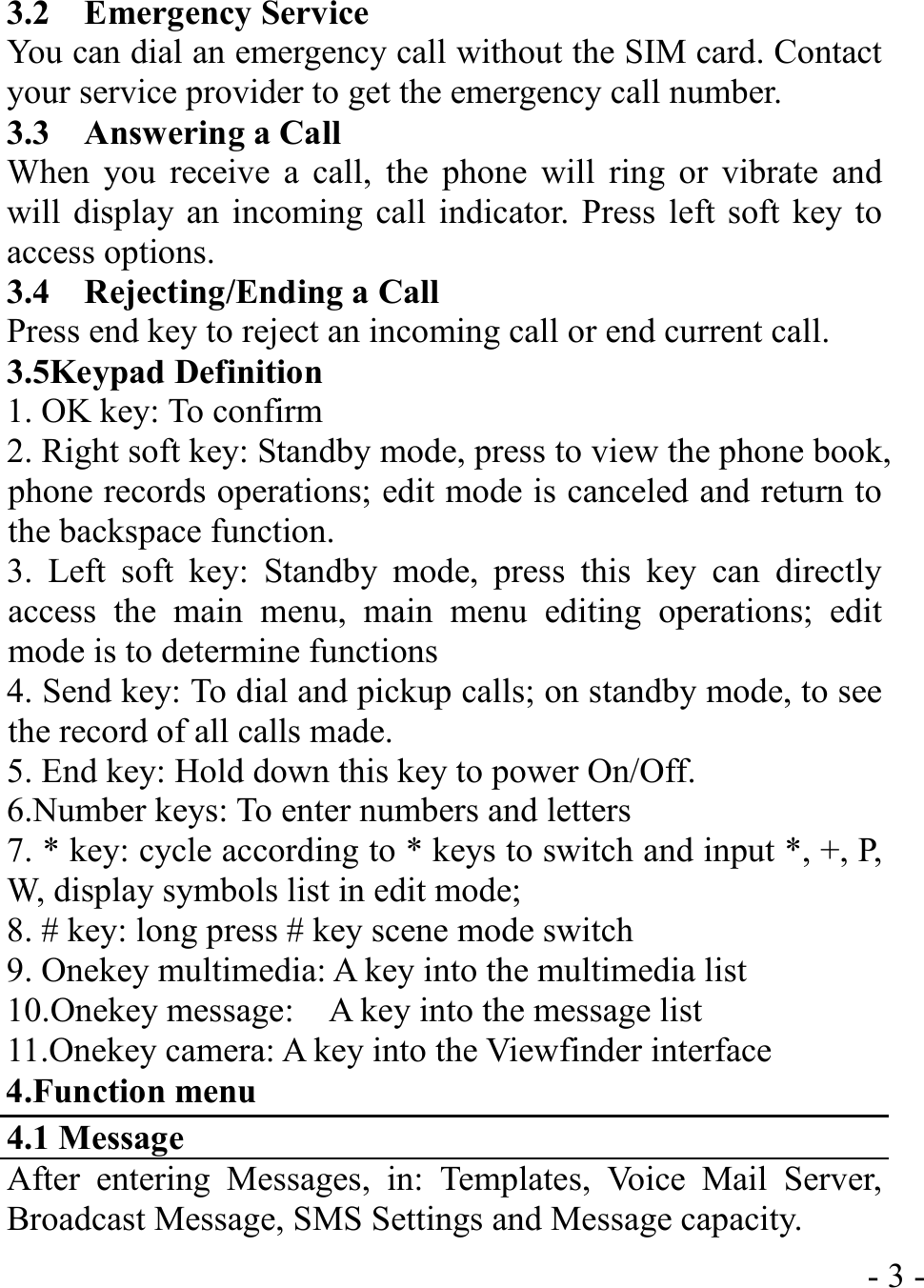  - 3 -3.2  Emergency Service You can dial an emergency call without the SIM card. Contact your service provider to get the emergency call number. 3.3  Answering a Call When you receive a call, the phone will ring or vibrate and will display an incoming call indicator. Press left soft key to access options. 3.4  Rejecting/Ending a Call Press end key to reject an incoming call or end current call. 3.5Keypad Definition 1. OK key: To confirm 2. Right soft key: Standby mode, press to view the phone book, phone records operations; edit mode is canceled and return to the backspace function. 3. Left soft key: Standby mode, press this key can directly access the main menu, main menu editing operations; edit mode is to determine functions 4. Send key: To dial and pickup calls; on standby mode, to see the record of all calls made. 5. End key: Hold down this key to power On/Off. 6.Number keys: To enter numbers and letters 7. * key: cycle according to * keys to switch and input *, +, P, W, display symbols list in edit mode;  8. # key: long press # key scene mode switch 9. Onekey multimedia: A key into the multimedia list 10.Onekey message:    A key into the message list 11.Onekey camera: A key into the Viewfinder interface 4.Function menu 4.1 Message After entering Messages, in: Templates, Voice Mail Server, Broadcast Message, SMS Settings and Message capacity. 