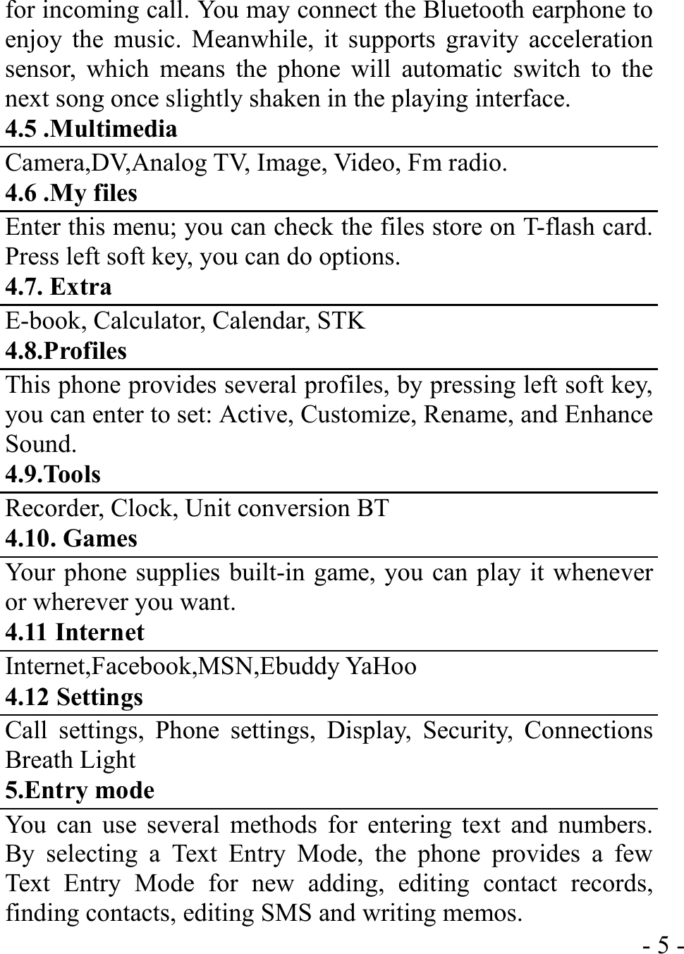  - 5 -for incoming call. You may connect the Bluetooth earphone to enjoy the music. Meanwhile, it supports gravity acceleration sensor, which means the phone will automatic switch to the next song once slightly shaken in the playing interface. 4.5 .Multimedia Camera,DV,Analog TV, Image, Video, Fm radio. 4.6 .My files Enter this menu; you can check the files store on T-flash card. Press left soft key, you can do options. 4.7. Extra E-book, Calculator, Calendar, STK 4.8.Profiles This phone provides several profiles, by pressing left soft key, you can enter to set: Active, Customize, Rename, and Enhance Sound. 4.9.Tools Recorder, Clock, Unit conversion BT 4.10. Games Your phone supplies built-in game, you can play it whenever or wherever you want. 4.11 Internet Internet,Facebook,MSN,Ebuddy YaHoo 4.12 Settings Call settings, Phone settings, Display, Security, Connections Breath Light 5.Entry mode You can use several methods for entering text and numbers. By selecting a Text Entry Mode, the phone provides a few Text Entry Mode for new adding, editing contact records, finding contacts, editing SMS and writing memos. 