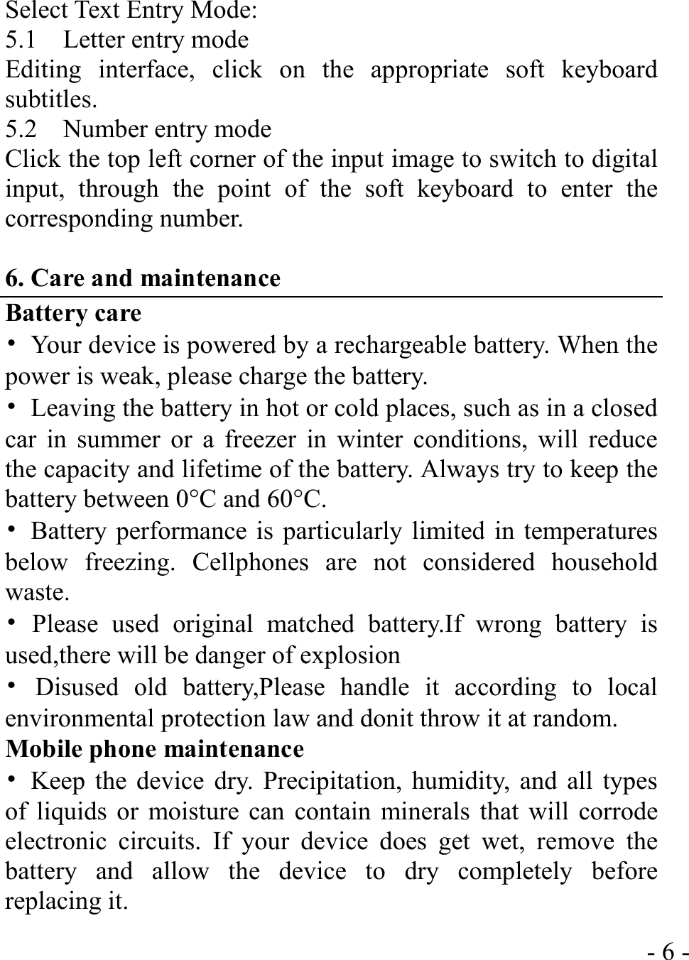  - 6 -Select Text Entry Mode: 5.1  Letter entry mode Editing interface, click on the appropriate soft keyboard subtitles. 5.2  Number entry mode Click the top left corner of the input image to switch to digital input, through the point of the soft keyboard to enter the corresponding number.  6. Care and maintenance Battery care •  Your device is powered by a rechargeable battery. When the power is weak, please charge the battery.   •  Leaving the battery in hot or cold places, such as in a closed car in summer or a freezer in winter conditions, will reduce the capacity and lifetime of the battery. Always try to keep the battery between 0°C and 60°C.   •  Battery performance is particularly limited in temperatures below freezing. Cellphones are not considered household waste. • Please used original matched battery.If wrong battery is used,there will be danger of explosion   • Disused old battery,Please handle it according to local environmental protection law and donit throw it at random. Mobile phone maintenance •  Keep the device dry. Precipitation, humidity, and all types of liquids or moisture can contain minerals that will corrode electronic circuits. If your device does get wet, remove the battery and allow the device to dry completely before replacing it. 