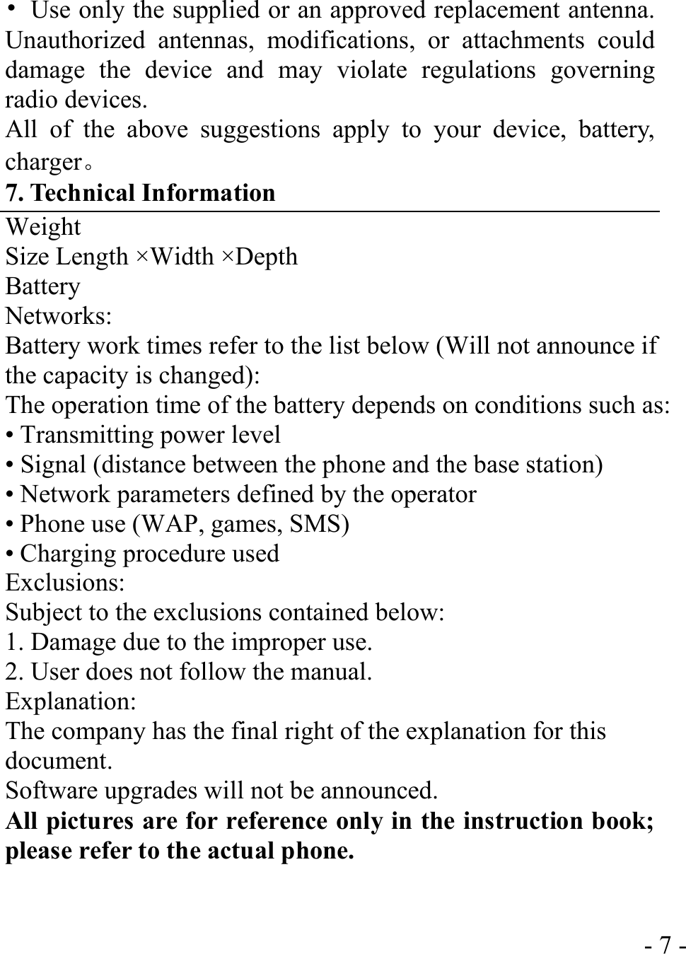  - 7 -•  Use only the supplied or an approved replacement antenna. Unauthorized antennas, modifications, or attachments could damage the device and may violate regulations governing radio devices. All of the above suggestions apply to your device, battery, charger。 7. Technical Information Weight Size Length ×Width ×Depth Battery Networks: Battery work times refer to the list below (Will not announce if the capacity is changed): The operation time of the battery depends on conditions such as: • Transmitting power level • Signal (distance between the phone and the base station) • Network parameters defined by the operator • Phone use (WAP, games, SMS) • Charging procedure used Exclusions: Subject to the exclusions contained below: 1. Damage due to the improper use. 2. User does not follow the manual. Explanation: The company has the final right of the explanation for this document. Software upgrades will not be announced. All pictures are for reference only in the instruction book; please refer to the actual phone.   