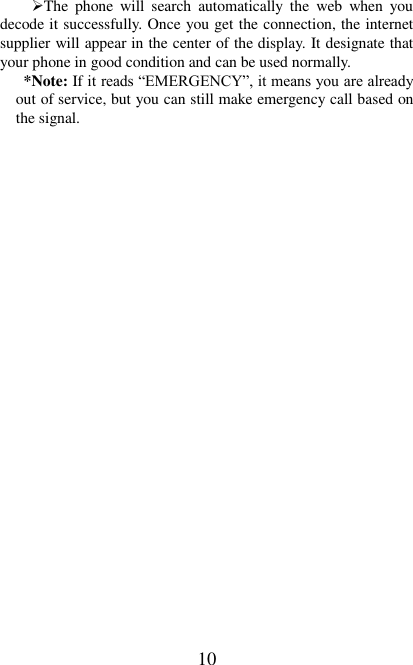   10 The  phone  will  search  automatically  the  web  when  you decode it successfully. Once you get the connection, the internet supplier will appear in the center of the display. It designate that your phone in good condition and can be used normally. *Note: If it reads “EMERGENCY”, it means you are already out of service, but you can still make emergency call based on the signal.   