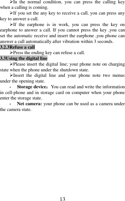   13 In  the  normal  condition,  you  can  press  the  calling  key when a calling is coming. If you set the any key to receive a call, you can press any key to answer a call. If  the  earphone  is  in  work,  you  can  press  the  key  on earphone to answer a call. If you cannot press the key ,you can set the automatic receive and insert the earphone ,you phone can answer a call automatically after vibration within 3 seconds. 3.2.3Refuse a call Press the ending key can refuse a call. 3.3Using the digital line Please insert the digital line; your phone note on charging state when the phone under the shutdown state.   Insert  the  digital  line  and  your  phone  note  two  menus under the opening state. - Storage device：You can read and write the information in cell-phone and in storage card on computer when your phone enter the storage state. - Net camera: your phone can be used as a camera under the camera state. 