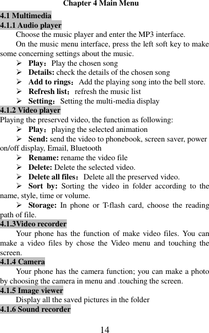   14 Chapter 4 Main Menu 4.1 Multimedia 4.1.1 Audio player Choose the music player and enter the MP3 interface.   On the music menu interface, press the left soft key to make some concerning settings about the music.  Play：Play the chosen song  Details: check the details of the chosen song  Add to rings：Add the playing song into the bell store.  Refresh list：refresh the music list  Setting：Setting the multi-media display 4.1.2 Video player Playing the preserved video, the function as following:  Play：playing the selected animation  Send: send the video to phonebook, screen saver, power on/off display, Email, Bluetooth  Rename: rename the video file  Delete: Delete the selected video.  Delete all files：Delete all the preserved video.  Sort  by:  Sorting  the  video  in  folder  according  to  the name, style, time or volume.  Storage: In  phone  or  T-flash  card,  choose  the  reading path of file.   4.1.3Video recorder Your  phone has the function of make video files. You  can make  a  video  files  by  chose  the  Video  menu  and  touching  the screen.   4.1.4 Camera Your phone has the camera function; you can make a photo by choosing the camera in menu and .touching the screen.     4.1.5 Image viewer Display all the saved pictures in the folder 4.1.6 Sound recorder 