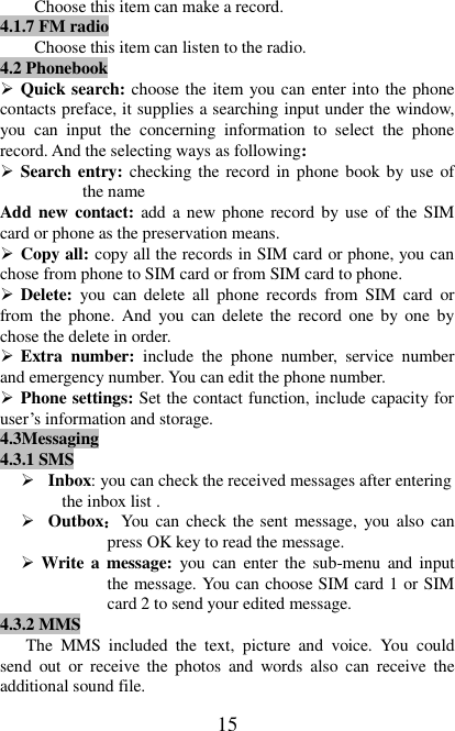   15 Choose this item can make a record.   4.1.7 FM radio Choose this item can listen to the radio.   4.2 Phonebook  Quick search: choose the item you can enter into the phone contacts preface, it supplies a searching input under the window, you  can  input  the  concerning  information  to  select  the  phone record. And the selecting ways as following:    Search entry: checking the record in phone book by use of the name   Add new contact: add a new phone record by use of the SIM card or phone as the preservation means.  Copy all: copy all the records in SIM card or phone, you can chose from phone to SIM card or from SIM card to phone.  Delete:  you  can  delete  all  phone  records  from  SIM  card  or from the  phone. And you can delete the  record  one by one  by chose the delete in order.  Extra  number:  include  the  phone  number,  service  number and emergency number. You can edit the phone number.  Phone settings: Set the contact function, include capacity for user’s information and storage. 4.3Messaging 4.3.1 SMS  Inbox: you can check the received messages after entering the inbox list .  Outbox：You can check the sent message, you also  can press OK key to read the message.    Write a message:  you  can  enter the sub-menu and input the message. You can choose SIM card 1 or SIM card 2 to send your edited message. 4.3.2 MMS The  MMS  included  the  text,  picture  and  voice.  You  could send  out  or  receive the  photos  and  words  also  can  receive  the additional sound file. 