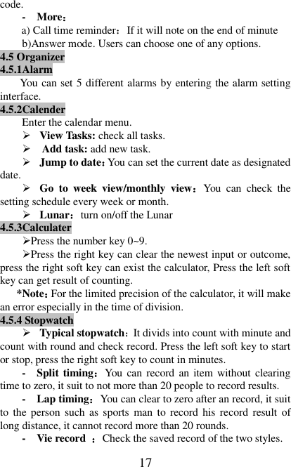   17 code. -  More： a) Call time reminder：If it will note on the end of minute b)Answer mode. Users can choose one of any options. 4.5 Organizer 4.5.1Alarm   You can set 5 different alarms by entering the alarm setting interface. 4.5.2Calender Enter the calendar menu.  View Tasks: check all tasks.    Add task: add new task.  Jump to date：You can set the current date as designated date.  Go  to  week  view/monthly  view：You  can  check  the setting schedule every week or month.  Lunar：turn on/off the Lunar 4.5.3Calculater Press the number key 0~9. Press the right key can clear the newest input or outcome, press the right soft key can exist the calculator, Press the left soft key can get result of counting. *Note：For the limited precision of the calculator, it will make an error especially in the time of division. 4.5.4 Stopwatch  Typical stopwatch：It divids into count with minute and count with round and check record. Press the left soft key to start or stop, press the right soft key to count in minutes. -  Split timing：You can record an item without clearing time to zero, it suit to not more than 20 people to record results. -  Lap timing：You can clear to zero after an record, it suit to  the person such as sports  man  to  record his record  result  of long distance, it cannot record more than 20 rounds.     -  Vie record  ：Check the saved record of the two styles. 