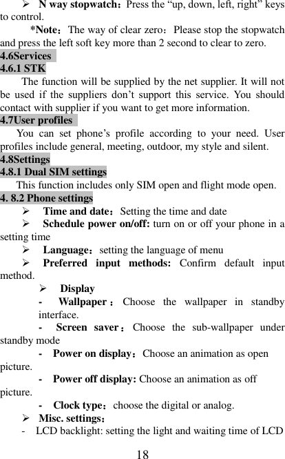   18  N way stopwatch：Press the “up, down, left, right” keys to control. *Note：The way of clear zero：Please stop the stopwatch and press the left soft key more than 2 second to clear to zero. 4.6Services   4.6.1 STK The function will be supplied by the net supplier. It will not be  used  if  the  suppliers  don’t  support  this  service.  You  should contact with supplier if you want to get more information. 4.7User profiles   You  can  set  phone’s  profile  according  to  your  need.  User profiles include general, meeting, outdoor, my style and silent. 4.8Settings 4.8.1 Dual SIM settings This function includes only SIM open and flight mode open. 4. 8.2 Phone settings  Time and date：Setting the time and date  Schedule power on/off: turn on or off your phone in a setting time  Language：setting the language of menu  Preferred  input  methods:  Confirm  default  input method.  Display   -  Wallpaper ：Choose  the  wallpaper  in  standby interface. -  Screen  saver：Choose  the  sub-wallpaper  under standby mode -  Power on display：Choose an animation as open picture.  -  Power off display: Choose an animation as off picture.  -  Clock type：choose the digital or analog.  Misc. settings： -  LCD backlight: setting the light and waiting time of LCD 