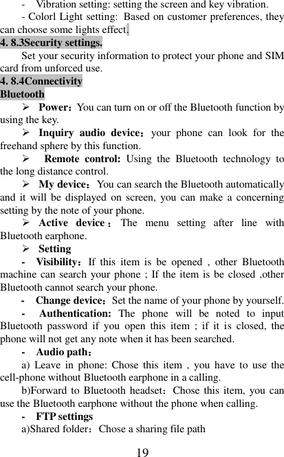   19 -  Vibration setting: setting the screen and key vibration. - Colorl Light setting: Based on customer preferences, they can choose some lights effect. 4. 8.3Security settings. Set your security information to protect your phone and SIM card from unforced use. 4. 8.4Connectivity Bluetooth  Power：You can turn on or off the Bluetooth function by using the key.  Inquiry  audio  device：your  phone  can  look  for  the freehand sphere by this function.    Remote  control:  Using  the  Bluetooth  technology  to the long distance control.  My device：You can search the Bluetooth automatically and it will be displayed on screen, you can make a concerning setting by the note of your phone.  Active  device ：The  menu  setting  after  line  with Bluetooth earphone.  Setting -  Visibility：If  this  item  is  be  opened  ,  other  Bluetooth machine can search your phone ; If the item is be closed ,other Bluetooth cannot search your phone. -  Change device：Set the name of your phone by yourself. -  Authentication:  The  phone  will  be  noted  to  input Bluetooth  password  if  you  open  this  item  ;  if  it  is  closed,  the phone will not get any note when it has been searched. -  Audio path： a)  Leave  in  phone: Chose this  item  ,  you  have  to  use  the cell-phone without Bluetooth earphone in a calling. b)Forward to Bluetooth headset：Chose this item, you can use the Bluetooth earphone without the phone when calling. -  FTP settings   a)Shared folder：Chose a sharing file path 