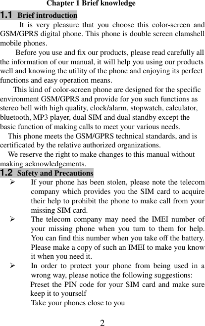   2 Chapter 1 Brief knowledge 1.1  Brief introduction It  is  very  pleasure that  you  choose  this  color-screen  and GSM/GPRS digital phone. This phone is double screen clamshell mobile phones. Before you use and fix our products, please read carefully all the information of our manual, it will help you using our products well and knowing the utility of the phone and enjoying its perfect functions and easy operation means. This kind of color-screen phone are designed for the specific environment GSM/GPRS and provide for you such functions as stereo bell with high quality, clock/alarm, stopwatch, calculator, bluetooth, MP3 player, dual SIM and dual standby except the basic function of making calls to meet your various needs. This phone meets the GSM/GPRS technical standards, and is certificated by the relative authorized organizations. We reserve the right to make changes to this manual without making acknowledgements.     1.2  Safety and Precautions  If your phone has been stolen, please note the telecom company which provides you the SIM card to acquire their help to prohibit the phone to make call from your missing SIM card.  The telecom company may need the IMEI number of your  missing  phone  when  you  turn  to  them  for  help. You can find this number when you take off the battery. Please make a copy of such an IMEI to make you know it when you need it.  In  order  to  protect  your  phone  from  being  used  in  a       wrong way, please notice the following suggestions: Preset the PIN code for your SIM card and make sure keep it to yourself Take your phones close to you 