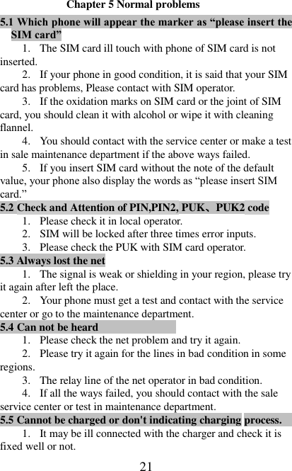   21 Chapter 5 Normal problems 5.1 Which phone will appear the marker as “please insert the SIM card” 1. The SIM card ill touch with phone of SIM card is not inserted. 2. If your phone in good condition, it is said that your SIM card has problems, Please contact with SIM operator. 3. If the oxidation marks on SIM card or the joint of SIM card, you should clean it with alcohol or wipe it with cleaning flannel. 4. You should contact with the service center or make a test in sale maintenance department if the above ways failed. 5. If you insert SIM card without the note of the default value, your phone also display the words as “please insert SIM card.” 5.2 Check and Attention of PIN,PIN2, PUK、PUK2 code                                1. Please check it in local operator. 2. SIM will be locked after three times error inputs. 3. Please check the PUK with SIM card operator. 5.3 Always lost the net                                                                                                                                                 1. The signal is weak or shielding in your region, please try it again after left the place. 2. Your phone must get a test and contact with the service center or go to the maintenance department. 5.4 Can not be heard                                                                                                                                                       1. Please check the net problem and try it again. 2. Please try it again for the lines in bad condition in some regions. 3. The relay line of the net operator in bad condition.   4. If all the ways failed, you should contact with the sale service center or test in maintenance department. 5.5 Cannot be charged or don&apos;t indicating charging process.                                                                          1. It may be ill connected with the charger and check it is fixed well or not. 