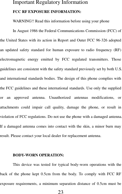   23 Important Regulatory Information FCC RF EXPOSURE INFORMATION: WARNING!! Read this information before using your phone In August 1986 the Federal Communications Commission (FCC) of the United States with its action in Report and Outer FCC 96-326 adopted an  updated  safety  standard  for  human  exposure  to  radio  frequency  (RF) electromagnetic  energy  emitted  by  FCC  regulated  transmitters.  Those guidelines are consistent with the safety standard previously set by both U.S. and international standards bodies. The design of this phone complies with the FCC guidelines and these international standards. Use only the supplied or  an  approved  antenna.  Unauthorized  antennas  modifications,  or attachments  could  impair  call  quality,  damage  the  phone,  or  result  in violation of FCC regulations. Do not use the phone with a damaged antenna. If a damaged antenna comes into contact with the skin, a minor burn may result. Please contact your local dealer for replacement antenna.  BODY-WORN OPERATION: This  device was  tested  for  typical body-worn  operations with the back  of  the  phone  kept  0.5cm  from  the  body.  To  comply  with  FCC  RF exposure  requirements, a minimum separation distance of  0.5cm  must be 