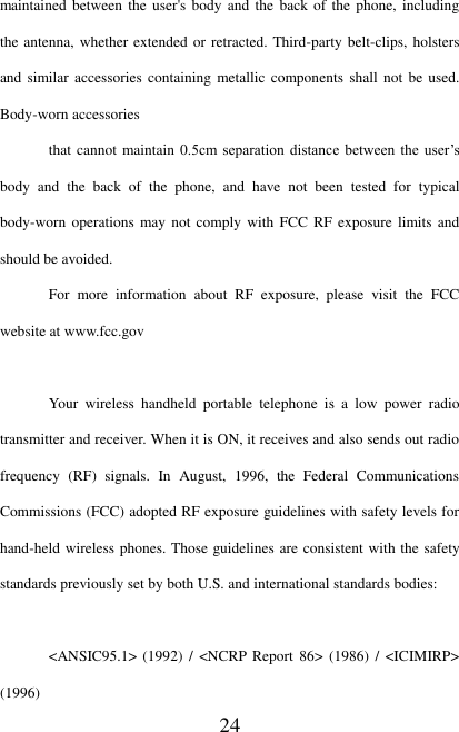   24 maintained between the user&apos;s body  and the  back of the phone, including the antenna,  whether extended  or retracted. Third-party belt-clips, holsters and similar accessories  containing metallic components  shall not be used. Body-worn accessories that cannot maintain 0.5cm  separation  distance  between  the user’s body  and  the  back  of  the  phone,  and  have  not  been  tested  for  typical body-worn operations may not  comply with FCC  RF exposure  limits and should be avoided. For  more  information  about  RF  exposure,  please  visit  the  FCC website at www.fcc.gov  Your  wireless  handheld  portable  telephone  is  a  low  power  radio transmitter and receiver. When it is ON, it receives and also sends out radio frequency  (RF)  signals.  In  August,  1996,  the  Federal  Communications Commissions (FCC) adopted RF exposure guidelines with safety levels for hand-held wireless phones. Those guidelines are consistent with the safety standards previously set by both U.S. and international standards bodies:  &lt;ANSIC95.1&gt; (1992)  / &lt;NCRP  Report 86&gt; (1986) /  &lt;ICIMIRP&gt; (1996) 