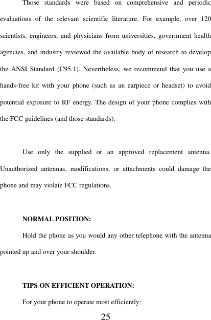   25  Those  standards  were  based  on  comprehensive  and  periodic evaluations  of  the  relevant  scientific  literature.  For  example,  over  120 scientists,  engineers,  and physicians from universities,  government health agencies, and industry reviewed the available body of research to develop the  ANSI Standard (C95.1).  Nevertheless, we recommend  that  you  use  a hands-free  kit with  your  phone  (such as an  earpiece  or  headset) to avoid potential exposure to RF energy. The design of your  phone complies with the FCC guidelines (and those standards).  Use  only  the  supplied  or  an  approved  replacement  antenna. Unauthorized  antennas,  modifications,  or  attachments  could  damage  the phone and may violate FCC regulations.    NORMAL POSITION:   Hold the phone as you would any other telephone with the antenna pointed up and over your shoulder.  TIPS ON EFFICIENT OPERATION:   For your phone to operate most efficiently: 