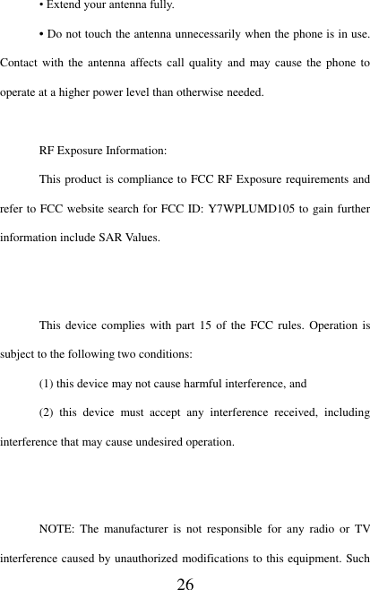   26 • Extend your antenna fully. • Do not touch the antenna unnecessarily when the phone is in use. Contact with the  antenna affects call quality  and  may cause the phone  to operate at a higher power level than otherwise needed.  RF Exposure Information: This product is compliance to FCC RF Exposure requirements and refer to FCC website search for FCC ID: Y7WPLUMD105 to gain further information include SAR Values.     This device complies with  part 15  of the FCC rules. Operation  is subject to the following two conditions: (1) this device may not cause harmful interference, and (2)  this  device  must  accept  any  interference  received,  including interference that may cause undesired operation.   NOTE:  The  manufacturer  is  not  responsible  for  any  radio  or  TV interference caused by unauthorized modifications to this equipment. Such 