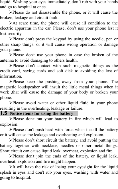   4 liquid. Washing your eyes immediately, don’t rub with your hands and go to hospital at once.   Please do not disassemble the phone, or it will cause the broken, leakage and circuit fault. At  scare  time,  the  phone  will  cause  ill  condition  to  the electric apparatus in the car. Please, don’t use  your phone lest it lost security. Please don&apos;t press the keypad by using the needle, pen or other sharp things, or it will cause wrong  operation or damage your phone.   Please  don&apos;t  use  your  phone  in  case  the  broken  of  the antenna to avoid damaging to others health. Please  don&apos;t  contact  with  such  magnetic  things  as  the credit  card,  saving  cards  and  soft  disk  to  avoiding  the  lost  of information.   Please  keep  the  pushing  away  from  your  phone.  The magnetic loudspeaker  will  insult  the  little metal things when it work ,that will cause the damage  of your body or broken  your phone. Please  avoid  water  or  other  liquid  fluid  in  your  phone resulting in the overheating, leakage or failure. 1.5  Notice items for using the battery  Please  don&apos;t  put  your  battery  in  fire  which  will  lead  to explosion. Please don&apos;t push hard with force when install the battery or it will cause the leakage and overheating and explosion. Please don’t short circuit the battery, and avoid putting the battery  together  with  necklace,  needles  or  other  metal  things. Short circuit can cause liquid leak, overheat, explosion and fire Please  don&apos;t  join  the  ends  of  the  battery,  or  liquid  leak, overheat, explosion and fire might happen. It will have the risk of losing your eyesight for the liquid splash in eyes and don&apos;t rub your eyes, washing with water and going to hospital. 