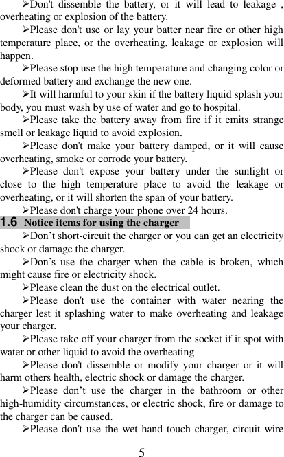   5 Don&apos;t  dissemble  the  battery,  or  it  will  lead  to  leakage  , overheating or explosion of the battery. Please don&apos;t use or lay your batter near fire or other high temperature place, or the overheating, leakage or explosion will happen. Please stop use the high temperature and changing color or deformed battery and exchange the new one.   It will harmful to your skin if the battery liquid splash your body, you must wash by use of water and go to hospital. Please take the battery away from fire if it  emits strange smell or leakage liquid to avoid explosion. Please don&apos;t  make  your  battery  damped,  or  it  will  cause overheating, smoke or corrode your battery. Please  don&apos;t  expose  your  battery  under  the  sunlight  or close  to  the  high  temperature  place  to  avoid  the  leakage  or overheating, or it will shorten the span of your battery. Please don&apos;t charge your phone over 24 hours. 1.6  Notice items for using the charger  Don’t short-circuit the charger or you can get an electricity shock or damage the charger. Don’s  use  the  charger  when  the  cable  is  broken,  which might cause fire or electricity shock. Please clean the dust on the electrical outlet.   Please  don&apos;t  use  the  container  with  water  nearing  the charger lest it splashing water to make overheating and leakage your charger. Please take off your charger from the socket if it spot with water or other liquid to avoid the overheating Please don&apos;t  dissemble  or modify your  charger  or it  will harm others health, electric shock or damage the charger. Please  don’t  use  the  charger  in  the  bathroom  or  other high-humidity circumstances, or electric shock, fire or damage to the charger can be caused. Please don&apos;t use the  wet hand touch charger, circuit wire 