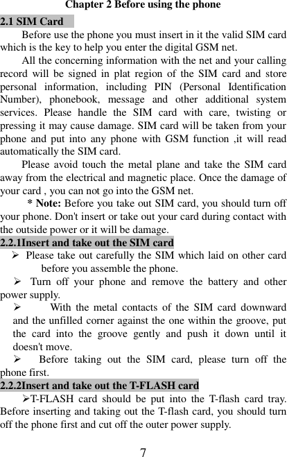   7 Chapter 2 Before using the phone 2.1 SIM Card  Before use the phone you must insert in it the valid SIM card which is the key to help you enter the digital GSM net. All the concerning information with the net and your calling record  will be  signed  in  plat  region  of  the SIM  card  and  store personal  information,  including  PIN  (Personal  Identification Number),  phonebook,  message  and  other  additional  system services.  Please  handle  the  SIM  card  with  care,  twisting  or pressing it may cause damage. SIM card will be taken from your phone and put into any phone with GSM  function ,it will  read automatically the SIM card. Please avoid touch the  metal plane  and take the SIM card away from the electrical and magnetic place. Once the damage of your card , you can not go into the GSM net.   * Note: Before you take out SIM card, you should turn off your phone. Don&apos;t insert or take out your card during contact with the outside power or it will be damage. 2.2.1Insert and take out the SIM card  Please take out carefully the SIM which laid on other card before you assemble the phone.  Turn  off  your  phone  and  remove  the  battery  and  other power supply.    With  the  metal  contacts  of  the  SIM  card  downward and the unfilled corner against the one within the groove, put the  card  into  the  groove  gently  and  push  it  down  until  it doesn&apos;t move.  Before  taking  out  the  SIM  card,  please  turn  off  the phone first. 2.2.2Insert and take out the T-FLASH card T-FLASH  card  should  be  put  into  the  T-flash  card  tray. Before inserting and taking out the T-flash card, you should turn off the phone first and cut off the outer power supply.   