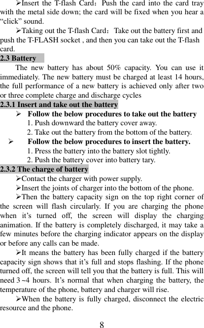   8 Insert the T-flash  Card：Push the  card into the card tray with the metal side down; the card will be fixed when you hear a “click” sound.   Taking out the T-flash Card：Take out the battery first and push the T-FLASH socket , and then you can take out the T-flash card.   2.3 Battery  The  new  battery  has  about  50%  capacity.  You  can  use  it immediately. The new battery must be charged at least 14 hours, the full performance of a new battery is achieved only after two or three complete charge and discharge cycles 2.3.1 Insert and take out the battery    Follow the below procedures to take out the battery 1. Push downward the battery cover away. 2. Take out the battery from the bottom of the battery.  Follow the below procedures to insert the battery. 1. Press the battery into the battery slot tightly. 2. Push the battery cover into battery tary. 2.3.2 The charge of battery Contact the charger with power supply. Insert the joints of charger into the bottom of the phone. Then the battery capacity sign on the top right corner of the  screen  will  flash  circularly.  If  you  are  charging  the  phone when  it’s  turned  off,  the  screen  will  display  the  charging animation. If the battery is completely discharged, it may take a few minutes before the charging indicator appears on the display or before any calls can be made.   It means the battery has been fully charged if the battery capacity sign shows that it’s full and stops flashing. If the phone turned off, the screen will tell you that the battery is full. This will need 3 ~4  hours. It’s  normal  that  when  charging the  battery,  the temperature of the phone, battery and charger will rise.   When the battery is fully charged, disconnect the electric resource and the phone.   