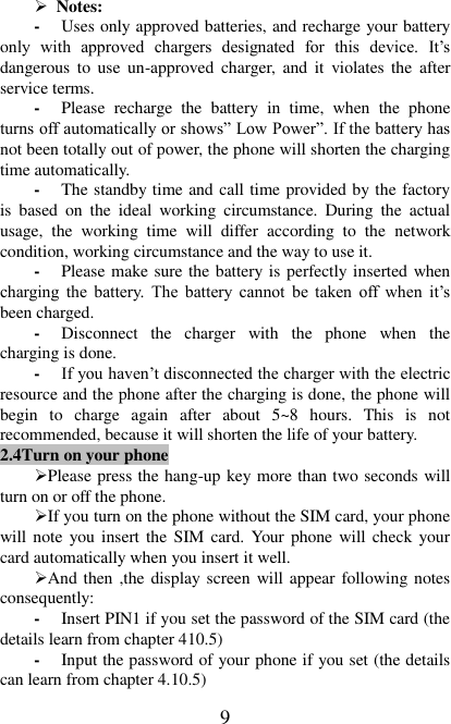   9  Notes: - Uses only approved batteries, and recharge your battery only  with  approved  chargers  designated  for  this  device.  It’s dangerous to  use  un-approved  charger, and  it  violates the  after service terms. - Please  recharge  the  battery  in  time,  when  the  phone turns off automatically or shows” Low Power”. If the battery has not been totally out of power, the phone will shorten the charging time automatically. - The standby time and call time provided by the factory is  based  on  the  ideal  working  circumstance.  During  the  actual usage,  the  working  time  will  differ  according  to  the  network condition, working circumstance and the way to use it.   - Please make sure the battery is perfectly inserted when charging  the  battery.  The  battery  cannot  be  taken  off  when  it’s been charged.   - Disconnect  the  charger  with  the  phone  when  the charging is done.   - If you haven’t disconnected the charger with the electric resource and the phone after the charging is done, the phone will begin  to  charge  again  after  about  5~8  hours.  This  is  not recommended, because it will shorten the life of your battery.   2.4Turn on your phone Please press the hang-up key more than two seconds will turn on or off the phone. If you turn on the phone without the SIM card, your phone will note you insert the  SIM  card. Your phone will check your card automatically when you insert it well. And then ,the display screen will appear following notes consequently: - Insert PIN1 if you set the password of the SIM card (the details learn from chapter 410.5) - Input the password of your phone if you set (the details can learn from chapter 4.10.5) 