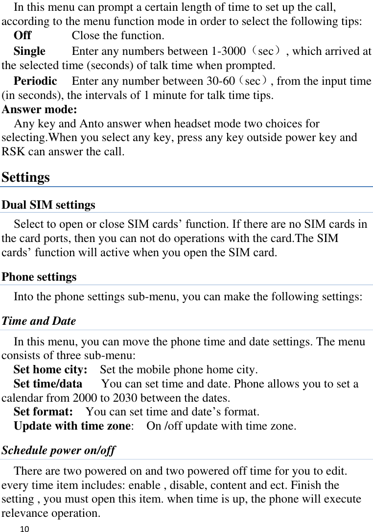   10    In this menu can prompt a certain length of time to set up the call, according to the menu function mode in order to select the following tips: Off      Close the function. Single      Enter any numbers between 1-3000（sec）, which arrived at the selected time (seconds) of talk time when prompted. Periodic     Enter any number between 30-60（sec）, from the input time (in seconds), the intervals of 1 minute for talk time tips. Answer mode: Any key and Anto answer when headset mode two choices for selecting.When you select any key, press any key outside power key and RSK can answer the call. Settings Dual SIM settings Select to open or close SIM cards’ function. If there are no SIM cards in the card ports, then you can not do operations with the card.The SIM cards’ function will active when you open the SIM card. Phone settings Into the phone settings sub-menu, you can make the following settings:   Time and Date In this menu, you can move the phone time and date settings. The menu consists of three sub-menu:   Set home city:    Set the mobile phone home city.   Set time/data      You can set time and date. Phone allows you to set a calendar from 2000 to 2030 between the dates. Set format:    You can set time and date’s format. Update with time zone:   On /off update with time zone. Schedule power on/off There are two powered on and two powered off time for you to edit. every time item includes: enable , disable, content and ect. Finish the setting , you must open this item. when time is up, the phone will execute relevance operation. 