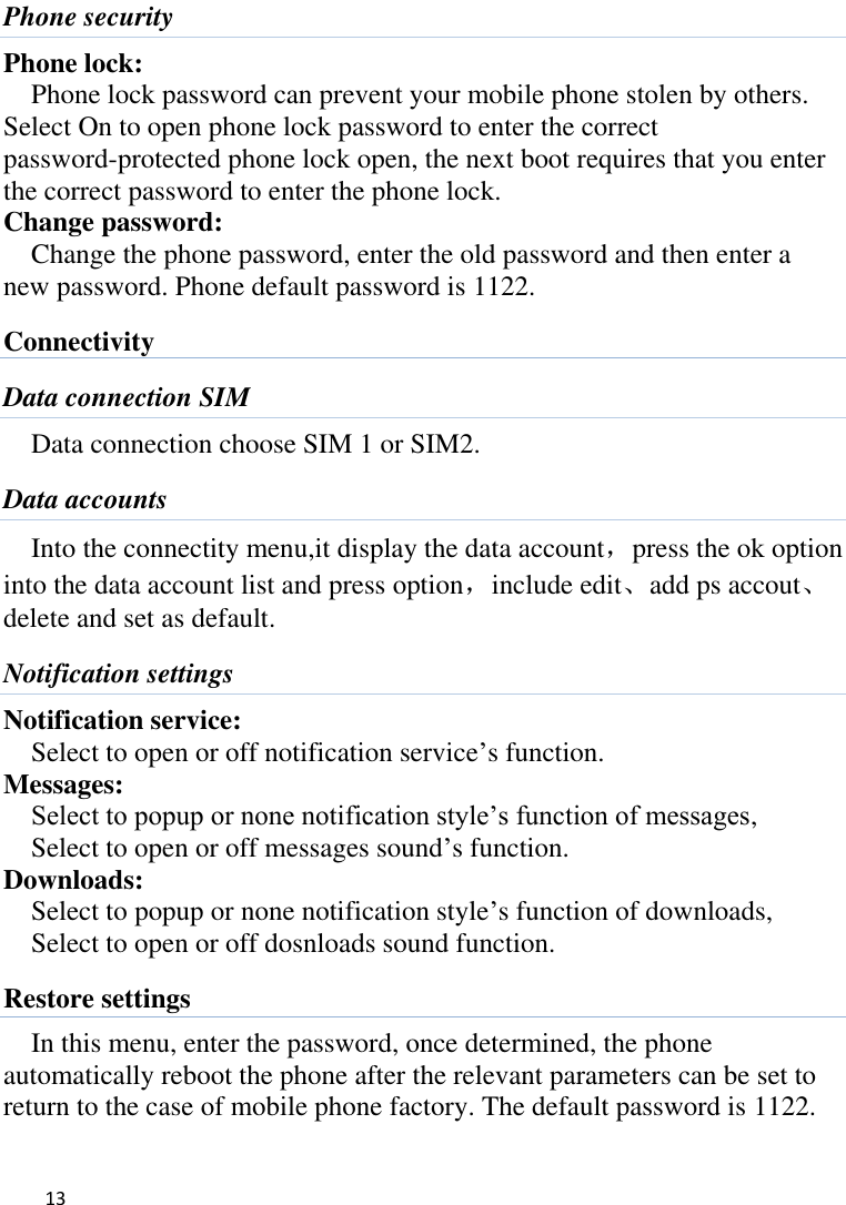   13    Phone security Phone lock: Phone lock password can prevent your mobile phone stolen by others.   Select On to open phone lock password to enter the correct password-protected phone lock open, the next boot requires that you enter the correct password to enter the phone lock. Change password: Change the phone password, enter the old password and then enter a new password. Phone default password is 1122. Connectivity Data connection SIM Data connection choose SIM 1 or SIM2. Data accounts Into the connectity menu,it display the data account，press the ok option into the data account list and press option，include edit、add ps accout、delete and set as default. Notification settings Notification service: Select to open or off notification service’s function. Messages: Select to popup or none notification style’s function of messages, Select to open or off messages sound’s function. Downloads: Select to popup or none notification style’s function of downloads, Select to open or off dosnloads sound function. Restore settings In this menu, enter the password, once determined, the phone automatically reboot the phone after the relevant parameters can be set to return to the case of mobile phone factory. The default password is 1122. 