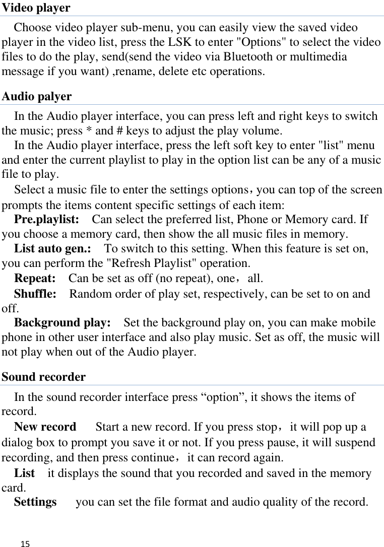   15    Video player Choose video player sub-menu, you can easily view the saved video player in the video list, press the LSK to enter &quot;Options&quot; to select the video files to do the play, send(send the video via Bluetooth or multimedia message if you want) ,rename, delete etc operations. Audio palyer In the Audio player interface, you can press left and right keys to switch the music; press * and # keys to adjust the play volume.   In the Audio player interface, press the left soft key to enter &quot;list&quot; menu and enter the current playlist to play in the option list can be any of a music file to play.   Select a music file to enter the settings options，you can top of the screen prompts the items content specific settings of each item:   Pre.playlist:    Can select the preferred list, Phone or Memory card. If you choose a memory card, then show the all music files in memory. List auto gen.:    To switch to this setting. When this feature is set on, you can perform the &quot;Refresh Playlist&quot; operation.   Repeat:  Can be set as off (no repeat), one，all. Shuffle:  Random order of play set, respectively, can be set to on and off.   Background play:  Set the background play on, you can make mobile phone in other user interface and also play music. Set as off, the music will not play when out of the Audio player. Sound recorder In the sound recorder interface press “option”, it shows the items of record. New record   Start a new record. If you press stop，it will pop up a dialog box to prompt you save it or not. If you press pause, it will suspend recording, and then press continue，it can record again. List    it displays the sound that you recorded and saved in the memory card. Settings    you can set the file format and audio quality of the record. 