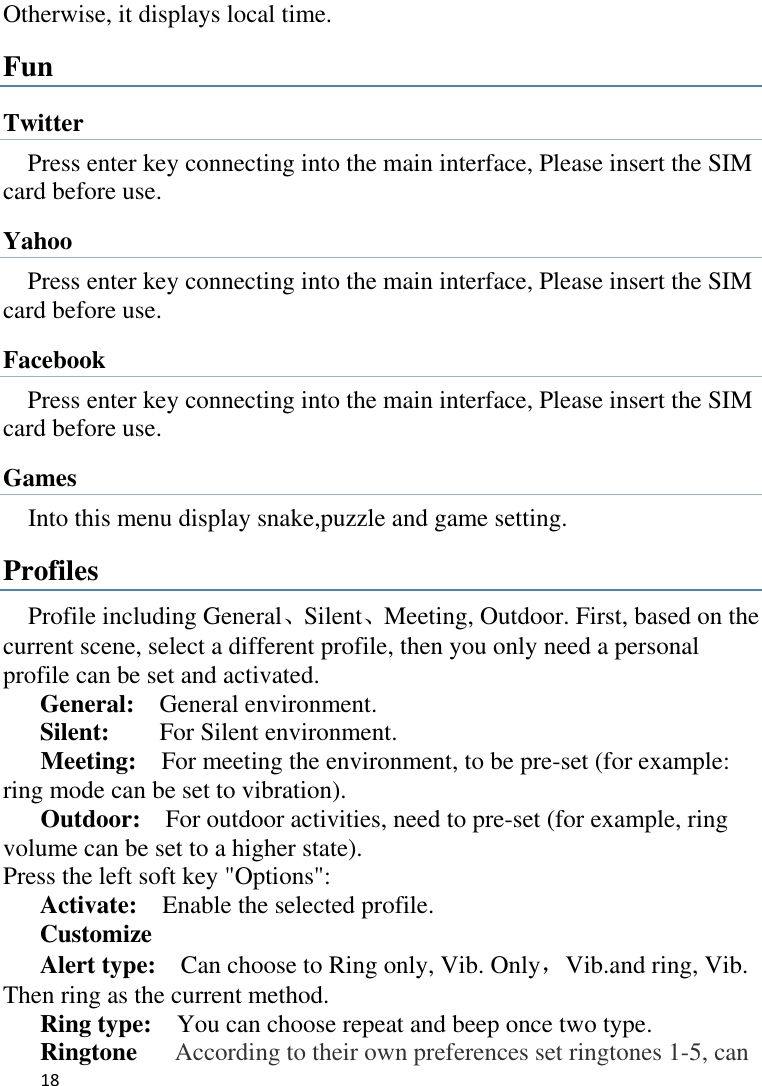   18    Otherwise, it displays local time. Fun Twitter Press enter key connecting into the main interface, Please insert the SIM card before use. Yahoo Press enter key connecting into the main interface, Please insert the SIM card before use. Facebook Press enter key connecting into the main interface, Please insert the SIM card before use. Games Into this menu display snake,puzzle and game setting. Profiles Profile including General、Silent、Meeting, Outdoor. First, based on the current scene, select a different profile, then you only need a personal profile can be set and activated.   General:    General environment.   Silent:     For Silent environment. Meeting:    For meeting the environment, to be pre-set (for example: ring mode can be set to vibration).   Outdoor:    For outdoor activities, need to pre-set (for example, ring volume can be set to a higher state).   Press the left soft key &quot;Options&quot;:   Activate:    Enable the selected profile.   Customize Alert type:    Can choose to Ring only, Vib. Only，Vib.and ring, Vib. Then ring as the current method.   Ring type:  You can choose repeat and beep once two type. Ringtone      According to their own preferences set ringtones 1-5, can 