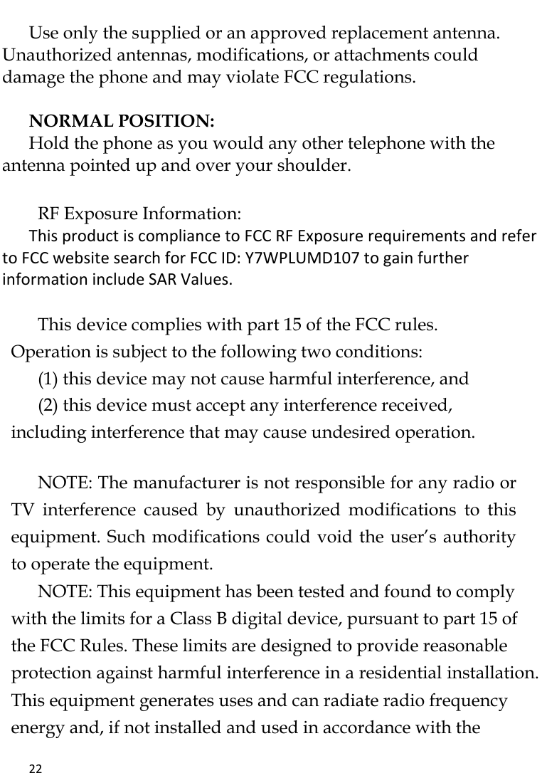   22     Use only the supplied or an approved replacement antenna. Unauthorized antennas, modifications, or attachments could damage the phone and may violate FCC regulations.    NORMAL POSITION:   Hold the phone as you would any other telephone with the antenna pointed up and over your shoulder.  RF Exposure Information: This product is compliance to FCC RF Exposure requirements and refer to FCC website search for FCC ID: Y7WPLUMD107 to gain further information include SAR Values.     This device complies with part 15 of the FCC rules. Operation is subject to the following two conditions: (1) this device may not cause harmful interference, and (2) this device must accept any interference received, including interference that may cause undesired operation.   NOTE: The manufacturer is not responsible for any radio or TV  interference  caused  by  unauthorized  modifications  to  this equipment. Such modifications could void the user’s authority to operate the equipment. NOTE: This equipment has been tested and found to comply with the limits for a Class B digital device, pursuant to part 15 of the FCC Rules. These limits are designed to provide reasonable protection against harmful interference in a residential installation. This equipment generates uses and can radiate radio frequency energy and, if not installed and used in accordance with the 