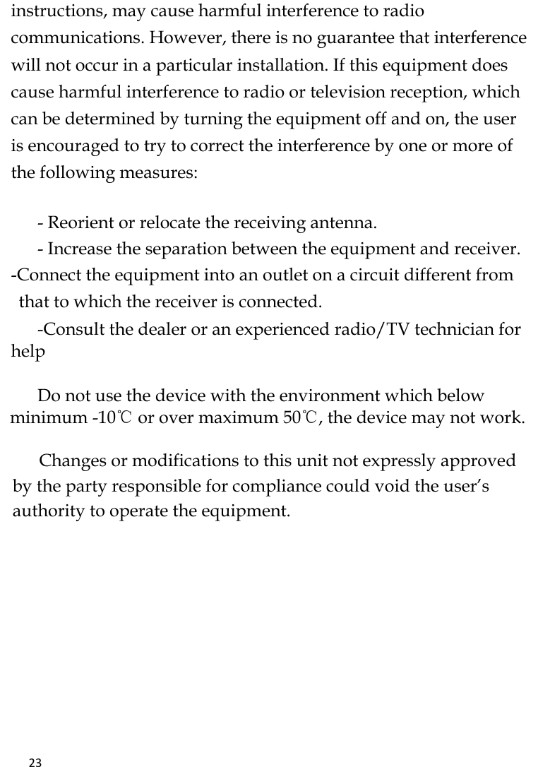   23    instructions, may cause harmful interference to radio communications. However, there is no guarantee that interference will not occur in a particular installation. If this equipment does cause harmful interference to radio or television reception, which can be determined by turning the equipment off and on, the user is encouraged to try to correct the interference by one or more of the following measures:   - Reorient or relocate the receiving antenna. - Increase the separation between the equipment and receiver. -Connect the equipment into an outlet on a circuit different from that to which the receiver is connected. -Consult the dealer or an experienced radio/TV technician for help       Do not use the device with the environment which below minimum -10℃ or over maximum 50℃, the device may not work.        Changes or modifications to this unit not expressly approved by the party responsible for compliance could void the user’s authority to operate the equipment.   