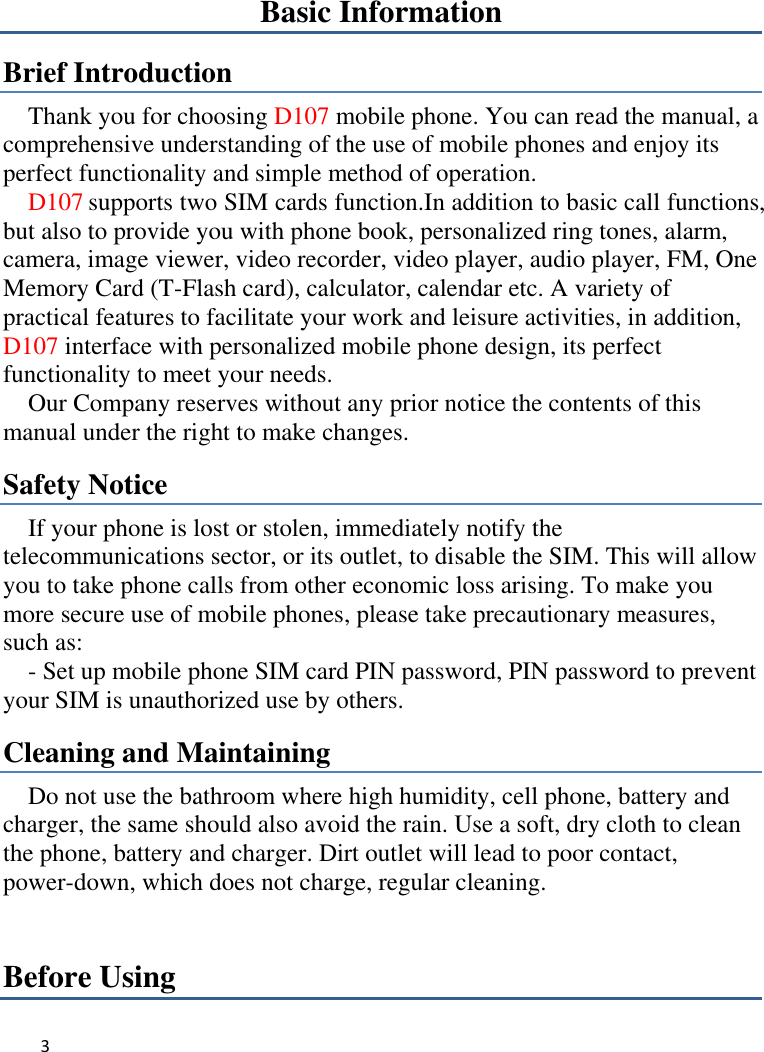 3   Basic Information Brief Introduction Thank you for choosing D107 mobile phone. You can read the manual, a comprehensive understanding of the use of mobile phones and enjoy its perfect functionality and simple method of operation.     D107 supports two SIM cards function.In addition to basic call functions, but also to provide you with phone book, personalized ring tones, alarm, camera, image viewer, video recorder, video player, audio player, FM, One Memory Card (T-Flash card), calculator, calendar etc. A variety of practical features to facilitate your work and leisure activities, in addition, D107 interface with personalized mobile phone design, its perfect functionality to meet your needs.   Our Company reserves without any prior notice the contents of this manual under the right to make changes. Safety Notice If your phone is lost or stolen, immediately notify the telecommunications sector, or its outlet, to disable the SIM. This will allow you to take phone calls from other economic loss arising. To make you more secure use of mobile phones, please take precautionary measures, such as:     - Set up mobile phone SIM card PIN password, PIN password to prevent your SIM is unauthorized use by others.   Cleaning and Maintaining Do not use the bathroom where high humidity, cell phone, battery and charger, the same should also avoid the rain. Use a soft, dry cloth to clean the phone, battery and charger. Dirt outlet will lead to poor contact, power-down, which does not charge, regular cleaning.Before Using 