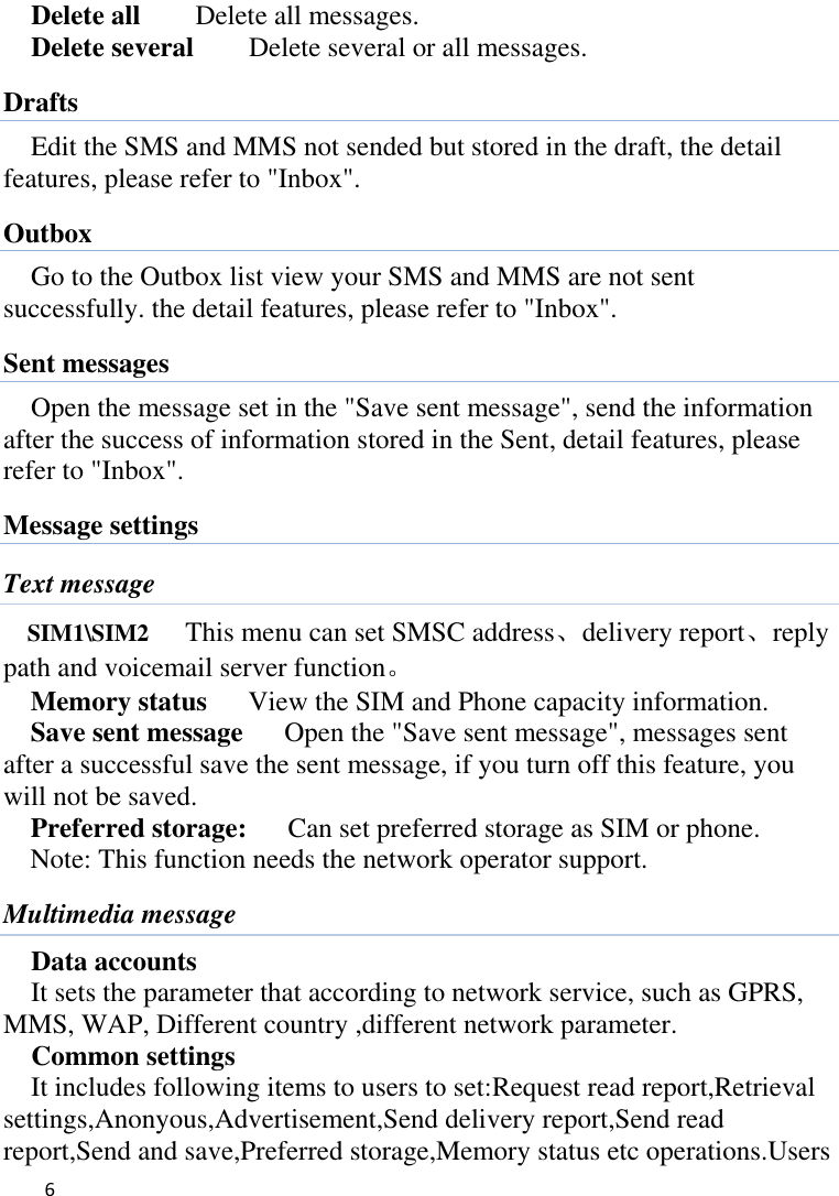   6    Delete all      Delete all messages. Delete several      Delete several or all messages. Drafts Edit the SMS and MMS not sended but stored in the draft, the detail features, please refer to &quot;Inbox&quot;. Outbox Go to the Outbox list view your SMS and MMS are not sent successfully. the detail features, please refer to &quot;Inbox&quot;.   Sent messages Open the message set in the &quot;Save sent message&quot;, send the information after the success of information stored in the Sent, detail features, please refer to &quot;Inbox&quot;. Message settings Text message SIM1\SIM2      This menu can set SMSC address、delivery report、reply path and voicemail server function。 Memory status      View the SIM and Phone capacity information. Save sent message      Open the &quot;Save sent message&quot;, messages sent after a successful save the sent message, if you turn off this feature, you will not be saved.   Preferred storage:   Can set preferred storage as SIM or phone. Note: This function needs the network operator support. Multimedia message Data accounts It sets the parameter that according to network service, such as GPRS, MMS, WAP, Different country ,different network parameter. Common settings It includes following items to users to set:Request read report,Retrieval settings,Anonyous,Advertisement,Send delivery report,Send read report,Send and save,Preferred storage,Memory status etc operations.Users 