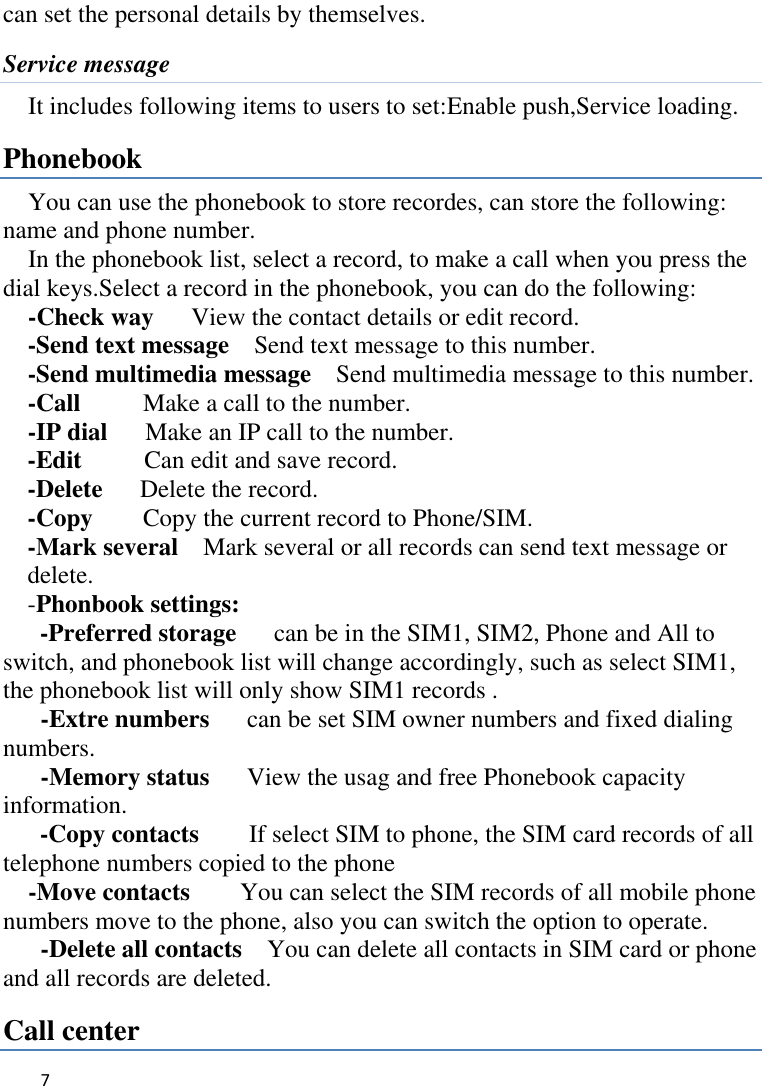   7    can set the personal details by themselves. Service message It includes following items to users to set:Enable push,Service loading. Phonebook You can use the phonebook to store recordes, can store the following: name and phone number. In the phonebook list, select a record, to make a call when you press the dial keys.Select a record in the phonebook, you can do the following:   -Check way    View the contact details or edit record.   -Send text message    Send text message to this number. -Send multimedia message    Send multimedia message to this number. -Call      Make a call to the number. -IP dial      Make an IP call to the number. -Edit     Can edit and save record.   -Delete    Delete the record.   -Copy     Copy the current record to Phone/SIM.   -Mark several    Mark several or all records can send text message or delete. -Phonbook settings:   -Preferred storage   can be in the SIM1, SIM2, Phone and All to switch, and phonebook list will change accordingly, such as select SIM1, the phonebook list will only show SIM1 records .      -Extre numbers   can be set SIM owner numbers and fixed dialing numbers.      -Memory status   View the usag and free Phonebook capacity information. -Copy contacts      If select SIM to phone, the SIM card records of all telephone numbers copied to the phone -Move contacts        You can select the SIM records of all mobile phone numbers move to the phone, also you can switch the option to operate.    -Delete all contacts    You can delete all contacts in SIM card or phone and all records are deleted. Call center 