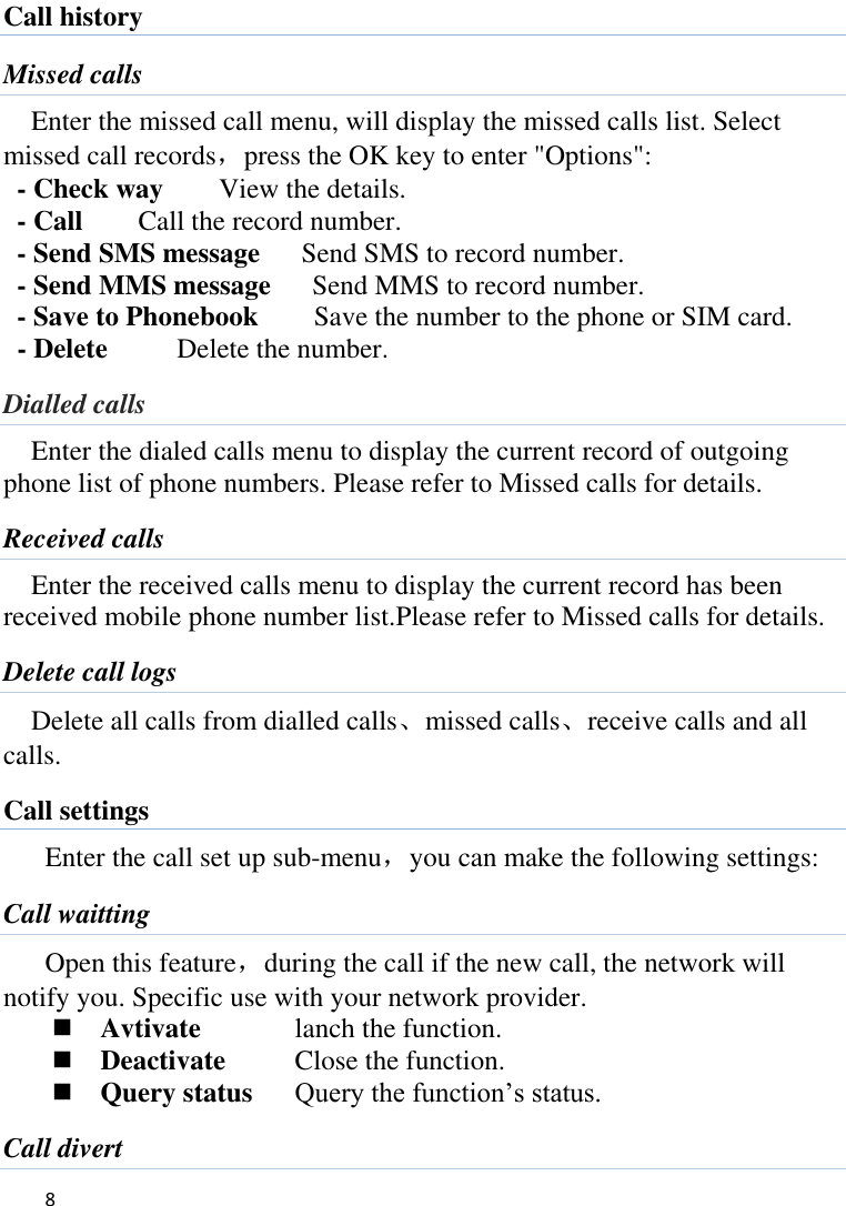   8    Call history Missed calls Enter the missed call menu, will display the missed calls list. Select missed call records，press the OK key to enter &quot;Options&quot;:   - Check way    View the details. - Call      Call the record number.   - Send SMS message    Send SMS to record number.   - Send MMS message    Send MMS to record number. - Save to Phonebook        Save the number to the phone or SIM card.     - Delete          Delete the number. Dialled calls Enter the dialed calls menu to display the current record of outgoing phone list of phone numbers. Please refer to Missed calls for details. Received calls Enter the received calls menu to display the current record has been received mobile phone number list.Please refer to Missed calls for details. Delete call logs Delete all calls from dialled calls、missed calls、receive calls and all calls. Call settings Enter the call set up sub-menu，you can make the following settings: Call waitting Open this feature，during the call if the new call, the network will notify you. Specific use with your network provider.  Avtivate    lanch the function.  Deactivate    Close the function.  Query status  Query the function’s status. Call divert 