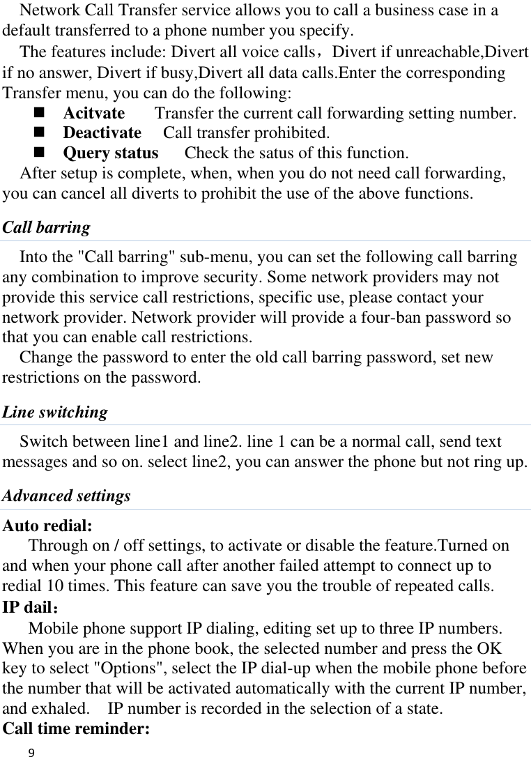   9    Network Call Transfer service allows you to call a business case in a default transferred to a phone number you specify.   The features include: Divert all voice calls，Divert if unreachable,Divert if no answer, Divert if busy,Divert all data calls.Enter the corresponding Transfer menu, you can do the following:  Acitvate    Transfer the current call forwarding setting number.  Deactivate   Call transfer prohibited.  Query status      Check the satus of this function. After setup is complete, when, when you do not need call forwarding, you can cancel all diverts to prohibit the use of the above functions. Call barring Into the &quot;Call barring&quot; sub-menu, you can set the following call barring any combination to improve security. Some network providers may not provide this service call restrictions, specific use, please contact your network provider. Network provider will provide a four-ban password so that you can enable call restrictions. Change the password to enter the old call barring password, set new restrictions on the password. Line switching Switch between line1 and line2. line 1 can be a normal call, send text messages and so on. select line2, you can answer the phone but not ring up. Advanced settings Auto redial: Through on / off settings, to activate or disable the feature.Turned on and when your phone call after another failed attempt to connect up to redial 10 times. This feature can save you the trouble of repeated calls. IP dail： Mobile phone support IP dialing, editing set up to three IP numbers. When you are in the phone book, the selected number and press the OK key to select &quot;Options&quot;, select the IP dial-up when the mobile phone before the number that will be activated automatically with the current IP number, and exhaled.    IP number is recorded in the selection of a state. Call time reminder: 