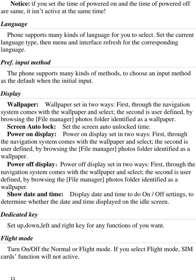   11    Notice: if you set the time of powered on and the time of powered off are same, it isn’t active at the same time! Language Phone supports many kinds of language for you to select. Set the current language type, then menu and interface refresh for the corresponding language. Pref. input method The phone supports many kinds of methods, to choose an input method as the default when the initial input. Display Wallpaper:    Wallpaper set in two ways: First, through the navigation system comes with the wallpaper and select; the second is user defined, by browsing the [File manager] photos folder identified as a wallpaper. Screen Auto lock:    Set the screen auto unlocked time. Power on display:    Power on display set in two ways: First, through the navigation system comes with the wallpaper and select; the second is user defined, by browsing the [File manager] photos folder identified as a wallpaper. Power off display：Power off display set in two ways: First, through the navigation system comes with the wallpaper and select; the second is user defined, by browsing the [File manager] photos folder identified as a wallpaper. Show date and time:    Display date and time to do On / Off settings, to determine whether the date and time displayed on the idle screen. Dedicated key Set up,down,left and right key for any functions of you want. Flight mode Turn On/Off the Normal or Flight mode. If you select Flight mode, SIM cards’ function will not active. 