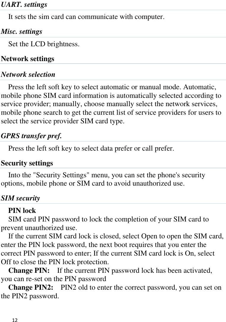   12    UART. settings It sets the sim card can communicate with computer. Misc. settings Set the LCD brightness. Network settings Network selection Press the left soft key to select automatic or manual mode. Automatic, mobile phone SIM card information is automatically selected according to service provider; manually, choose manually select the network services, mobile phone search to get the current list of service providers for users to select the service provider SIM card type. GPRS transfer pref. Press the left soft key to select data prefer or call prefer. Security settings Into the &quot;Security Settings&quot; menu, you can set the phone&apos;s security options, mobile phone or SIM card to avoid unauthorized use. SIM security PIN lock SIM card PIN password to lock the completion of your SIM card to prevent unauthorized use.   If the current SIM card lock is closed, select Open to open the SIM card, enter the PIN lock password, the next boot requires that you enter the correct PIN password to enter; If the current SIM card lock is On, select Off to close the PIN lock protection.     Change PIN:  If the current PIN password lock has been activated, you can re-set on the PIN password   Change PIN2:    PIN2 old to enter the correct password, you can set on the PIN2 password. 