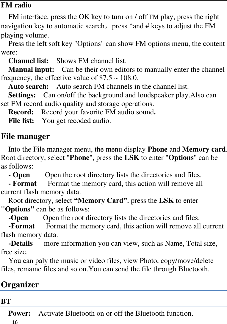   16    FM radio FM interface, press the OK key to turn on / off FM play, press the right navigation key to automatic search，press *and # keys to adjust the FM playing volume.   Press the left soft key &quot;Options&quot; can show FM options menu, the content were:   Channel list:    Shows FM channel list.   Manual input:  Can be their own editors to manually enter the channel frequency, the effective value of 87.5 ~ 108.0. Auto search:  Auto search FM channels in the channel list.   Settings:    Can on/off the background and loudspeaker play.Also can set FM record audio quality and storage operations. Record:    Record your favorite FM audio sound. File list:    You get recoded audio. File manager Into the File manager menu, the menu display Phone and Memory card. Root directory, select &quot;Phone&quot;, press the LSK to enter &quot;Options&quot; can be as follows:      - Open    Open the root directory lists the directories and files.      - Format    Format the memory card, this action will remove all current flash memory data. Root directory, select “Memory Card”, press the LSK to enter &quot;Options&quot; can be as follows:     -Open        Open the root directory lists the directories and files.     -Format    Format the memory card, this action will remove all current                         flash memory data. -Details   more information you can view, such as Name, Total size, free size.     You can paly the music or video files, view Photo, copy/move/delete files, remame files and so on.You can send the file through Bluetooth. Organizer BT Power:  Activate Bluetooth on or off the Bluetooth function.   