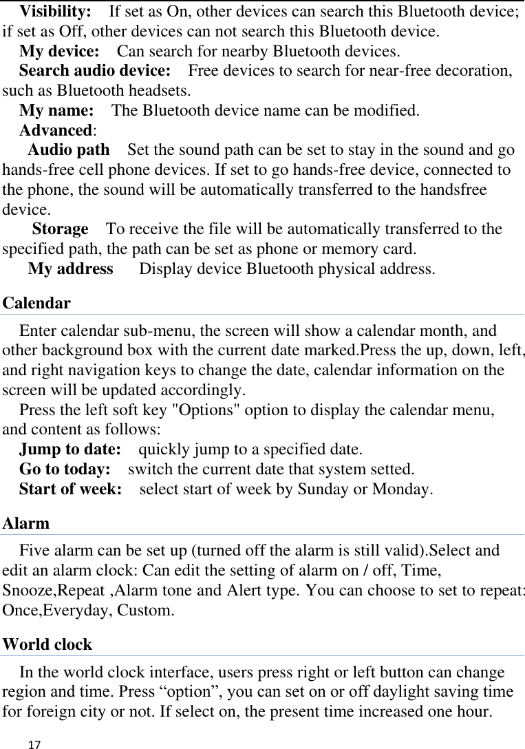   17    Visibility:    If set as On, other devices can search this Bluetooth device; if set as Off, other devices can not search this Bluetooth device.   My device:    Can search for nearby Bluetooth devices.   Search audio device:    Free devices to search for near-free decoration, such as Bluetooth headsets.   My name:    The Bluetooth device name can be modified. Advanced:   Audio path  Set the sound path can be set to stay in the sound and go hands-free cell phone devices. If set to go hands-free device, connected to the phone, the sound will be automatically transferred to the handsfree device.   Storage  To receive the file will be automatically transferred to the specified path, the path can be set as phone or memory card. My address    Display device Bluetooth physical address. Calendar Enter calendar sub-menu, the screen will show a calendar month, and other background box with the current date marked.Press the up, down, left, and right navigation keys to change the date, calendar information on the screen will be updated accordingly.   Press the left soft key &quot;Options&quot; option to display the calendar menu, and content as follows:     Jump to date:    quickly jump to a specified date. Go to today:    switch the current date that system setted. Start of week:    select start of week by Sunday or Monday. Alarm Five alarm can be set up (turned off the alarm is still valid).Select and edit an alarm clock: Can edit the setting of alarm on / off, Time, Snooze,Repeat ,Alarm tone and Alert type. You can choose to set to repeat: Once,Everyday, Custom. World clock In the world clock interface, users press right or left button can change region and time. Press “option”, you can set on or off daylight saving time for foreign city or not. If select on, the present time increased one hour. 